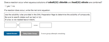 Does a reaction occur when aqueous solutions of cobalt(II) chloride and lead (II) nitrate are combined?
O yes O no
If a reaction does occur, write the net ionic equation.
Use the solubility rules provided in the OWL Preparation Page to determine the solubility of compounds.
Be sure to specify states such as (aq) or (s).
If a box is not needed leave it blank.
Submit Answer
Retry Entire Group
5 more group attempts remaining