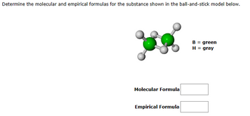 Determine the molecular and empirical formulas for the substance shown in the ball-and-stick model below.
Molecular Formula
Empirical Formula
B = green
H = gray