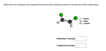 Determine the molecular and empirical formulas for the substance shown in the ball-and-stick model below.
Molecular Formula
Empirical Formula
C = black
H = gray
Cl = green