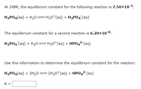 At 298K, the equilibrium constant for the following reaction is 7.50×103:
H3PO4(aq) + H20= H30*(aq) + H2PO4¯(aq)
The equilibrium constant for a second reaction is 6.20×10 8:
H2PO4 (aq) + H20= H30*(aq) + HPO42-(aq)
Use this information to determine the equilibrium constant for the reaction:
H3PO4(aq) + 2H20= 2H30*(aq) + HPO42-(aq)
K =
