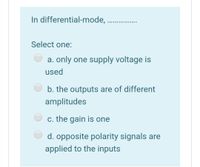 In differential-mode,
............ .....
Select one:
a. only one supply voltage is
used
b. the outputs are of different
amplitudes
c. the gain is one
d. opposite polarity signals are
applied to the inputs
