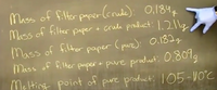 Mass of fitter paper(crude): 0,184
Mass of filter paper + crude product:1.211g
Mass of filter paper (pure): Oi182g
Mass of filter paper + pure producti O,801g
Melting point of pure product: I 05-WO°C
