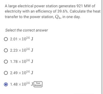 A large electrical power station generates 921 MW of
electricity with an efficiency of 39.6%. Calculate the heat
transfer to the power station, Qh, in one day.
Select the correct answer
O 2.01 ×10¹4 J
O 2.23 × 10¹4 J
O 1.78×10¹4 J
O 2.49×10¹4 J
O 1.48 ×10¹4 J
Your
Answer