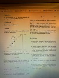 66/View
M Recibidos (1,308) -.
M Inbox (29) - kriver1...
OCengageBrain - Log...
Webex Mat 272
Citri
Objective
W
(2)
In this experiment you will calculate the power you
develop when climbing a flight of stairs.
The SI unit of power is a watt (W), which is equivalent
to a J/s.
Apparatus
When James Watt invented his steam engine, he was
asked how many horses the engine could replace. To
find out, he built a rope-and-pulley device with which
he could measure the time it took a horse to lift var-
ious weights.
Stairs, Stopwatch, Meter stick.
Theory
Consider the (rather crude) person climbing a flight Watt defined horsepower as the power a horse can
produce steadily for a sustained period of time. The
SI equivalent of one horsepower is 746W.
of stairs as shown below.
Procedure
1. Record your weight in lb on the Data Sheet; ap-
proximate if you do not know. Convert this to
N.
2. Take a stopwatch and meter stick and locate
Some stairs that can be used for the experiment.
You want to climb at least 2m vertically, so this
Tmight be more than one section of stairs if the
staircase turTIs as it. rises.
Work W is defined as the product of a force F and
distance d; specifically the component of the force in
the direction of the movement.
3. Mcasure the height of one step and count the
total number of steps you will be climbing.
Record these values and calculate the total
tical height.
W = Fd
For the person climbing the stairs the force they are
moving is their own weight w. This force acts straight
down, so in climbing a vertical height y the work done
4. Tine how long it takes vou to walk up the stairs,
repeat for running (safely) up the stairs.
is
5. Calculate the work done both in walking and run-
ning the stains with Equation 1. Calculate the
power in cach case with Equialion 2. Convert the
power in W Lo hp.
(1)
hm = M
The SI unit of work is a joule (J), which is equivalent
to a Nm.
Power is the rate at which work is done If it takes
the person time t to climb then the power P is
