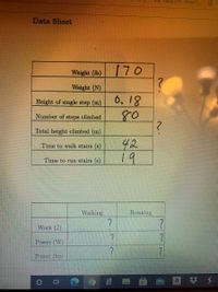 I Inbox (29)- kriver1...
Data Sheet
Weight (lb)
170
Weight (N)
0.18
80
Height of single step (m)
Number of steps climbed
Total height climbed (m)
42
19
Time to walk stairs (s)
Time to run stairs (s)
Walking
Running
Work (J)
Power (W)
Power (hp)
a
近
