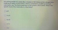 A 0.150-kg sample of a metal alloy is heated at 540 Celsius an then plunged into a
0.400-kg of water at 10.0 Celsius, which is contained in a 0.200-kg aluminum
calorimeter cup. The final temperature of the system is 30.5 Celsius. What is the
specific heat of the metal alloy in J/Kg.Celsius?
O 497
O 74.60
50.00
O 3316
994
