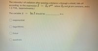 The intensity I of radiation after passing a distance x through a shield, falls off
according to the expression I
= 2.718,, (approximately.)
1o er where 1o and l are constants, ande
The variable Z
In I should be
in x
exponential
logarithmic
O linear
quadratic
