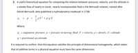 2. A useful theoretical equation for computing the relation between pressure, velocity, and the altitude in
a steady flow of nearly in-viscid , nearly incompressible fluid is the Bernoulli relation, named after
Daniel Bernoulli, who published a hydrodynamics textbook in 1738:
1
pV² +pg Z
P.
+
Where:
P, = stagnation pressure, p = pressure in moving fluid ,V = velocity, p = density, Z = altitude
g = gravitional acceleratin
It is required to confirm that this equation satisfies the principle of dimensional homogeneity, which states
that all additive terms in a physical equation must have the same dimensions.
