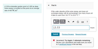 Part A
A 5.00-m-diameter garden pond is 0.400 m deep.
Solar energy is incident on the pond at an average
rate of 400 W/m?.
If the water absorbs all the solar energy and does not
exchange energy with its surroundings, how many hours will
it take to warm from 16.0°C to 28.0°C ?
?
13.53
hours
Submit
Previous Answers Request Answer
X Incorrect; Try Again; 5 attempts remaining
Review your calculations and make sure you round
to 3 significant figures in the last step.
