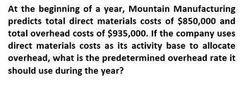 At the beginning of a year, Mountain Manufacturing
predicts total direct materials costs of $850,000 and
total overhead costs of $935,000. If the company uses
direct materials costs as its activity base to allocate
overhead, what is the predetermined overhead rate it
should use during the year?