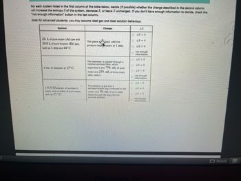 5)
For each system listed in the first column of the table below, decide (if possible) whether the change described in the second column
will increase the entropy S of the system, decrease S, or leave Sunchanged. If you don't have enough information to decide, check the
"not enough information" button in the last column.
Note for advanced students: you may assume ideal gas and ideal solution behaviour.
Change
System
20. L of pure argon (Ar) gas and
20.0 L of pure krypton (Kr) gas,
both at 1 atm and 44°C.
A liter of seawater an 15°C.
A 0.35 M solution of sucrose in
water, and a beaker of pure water,
both at 37. C
The gases xed, with the
pressure keptstant at 1 atm.
The seawater is passed through a
reverse-osmosis filter, which
separates it into 750. mL of pure
water and 250. mL of brine (very
salty water).
The solution is put into a
semipermeabile bag immersed in the
water, and 50. mL of pure water
flows through the bag into the
sucrose solution.
AS
DAS < 0
AS-0
48>0
not enough
information
AS <0
AS-0
AS O
not enough
information
AS < 0
AS-0
AS 0
not enough
information
MacBook Air
Focus
