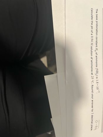 0.94
The base protonation constant K of ammonia (NH3) is 1.8 × 10-5.
Calculate the pH of a 0.94 M solution of ammonia at 25 °C. Round your answer to 1 decimal place.