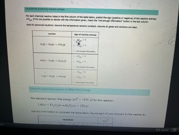 es)
Qualitatively predicting reaction entropy
For each chemical reaction listed in the first column of the table below, predict the sign (positive or negative) of the reaction entropy
AS If it's not possible to decide with the information given, check the "not enough information" button in the last column.
Note for advanced students: Assume the temperature remains constant. Assume all gases and solutions are ideal.
reaction
N₂(g) + 3H₂(g) →
2NH, (e)
4Fe()+30.)- 2Fe₂O, (s)
N. (3), (g) 2NH, (g)
sign of reaction entropy
04
ron
reaction
<<0
50
not enough information.
45x
250
<<0
not enough information.
450
50
not enough information.
Using the general properties of Gibbs free energy
The standard reaction free energy AG" --835. kJ for this reaction:
2 Al(s) + Fe₂O3(s)-Al₂O3(s) + 2 Fe(s)
Use this information to complete the table below. Round each of your answers to the nearest kJ.
BALAKEN F04
AGO
Focus