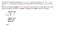 The Fibonacci equation can be given as: F1
F, = 1 and the recurrence is Fn = Fn-1 + Fn-2
whereas n > 2. The Fibonacci sequence can then be given as the following: 1, 1, 2, 3, 5, 8, 13,
21, ..
Write a code using an iterative function called fib to calculate the xth number (given in x) of the
Fibonacci sequence and leave it in result. You must use the stack to store the numbers.
segment .data
result da
segment .text
global main
global fib
main:
