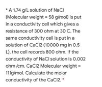 * A 1.74 g/L solution of NaCI
(Molecular weight = 58 g/mol) is put
in a conductivity cell which gives a
resistance of 300 ohm at 30 C. The
same conductivity cell is put in a
solution of CaCl2 (10000 mg in 0.5
L), the cell records 800 ohm. If the
conductivity of NaCl solution is 0.002
ohm /cm. CaCI2 Molecular weight =
111g/mol. Calculate the molar
conductivity of the CaCl2. *
