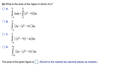 (b) What is the area of the region in terms of y?
O A. O
| 2ydy + | [y2 - 15]dy
- 3
В.
|[2y - (y? - 15) ]dy
-3
Oc.
|[ - 15) - 2y]dy
- 3
OD.
10
J [2y - (y2 - 15) ]dy
- 15
The area of the given figure is
(Round to the nearest two decimal places as needed.)
