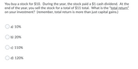 You buy a stock for $10. During the year, the stock paid a $1 cash dividend. At the
end of the year, you sell the stock for a total of $11 total. What is the "total return"
on your investment? (remember, total return is more than just capital gains.)
a) 10%
b) 20%
c) 110%
d) 120%
