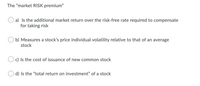 **Understanding the "Market RISK Premium"**

The "market RISK premium" is a crucial concept in finance, particularly in the fields of investing and portfolio management. It represents the compensation investors expect for taking on the additional risk associated with investing in the stock market over risk-free securities, such as government bonds.

### Multiple-Choice Question:

What is the "market RISK premium"?

**a) Is the additional market return over the risk-free rate required to compensate for taking risk**

**b) Measures a stock’s price individual volatility relative to that of an average stock**

c) Is the cost of issuance of new common stock

d) Is the “total return on investment” of a stock

### Explanation of the Choices:

- **Option a):** This is the correct definition of the market risk premium. It quantitatively expresses how much more return an investor demands to invest in the market as a whole rather than in risk-free assets. 

- **Option b):** This option describes the concept of beta, which measures a stock’s individual volatility compared to the overall market. While related to risk, beta is not the same as the market risk premium.

- **Option c):** This option is related to the cost of equity, which is the return a company needs to offer investors to compensate for the risk of investing in its new common stock. This is not the same as the market risk premium.

- **Option d):** This option defines the "total return on investment" which includes both capital gains and dividends received from a stock. While important, it is not synonymous with the market risk premium.

This question aims to clarify the specific meaning and implication of the market risk premium within the context of financial theory and investment practice. Understanding these distinctions is essential for making informed financial decisions and effectively managing investment risk.