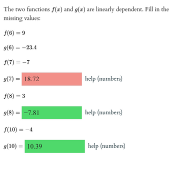 The two functions \( f(x) \) and \( g(x) \) are linearly dependent. Fill in the missing values:

\[ f(6) = 9 \]

\[ g(6) = -23.4 \]

\[ f(7) = -7 \]

\[ g(7) = \boxed{18.72} \]

(help with numbers)

\[ f(8) = 3 \]

\[ g(8) = \boxed{-7.81} \]

(help with numbers)

\[ f(10) = -4 \]

\[ g(10) = \boxed{10.39} \]

(help with numbers)