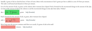 Initially 5 grams of salt are dissolved into 10 liters of water. Brine with concentration of salt 3 grams per liter is added at a rate of 6 liters per minute.
The tank is well mixed and drained at 6 liters
per
minute.
Let x be the amount of salt, in grams, in the solution after t minutes have elapsed. Find a formula for the incremental change in the amount of salt, Ax,
in terms of the amount of salt in the solution x and the incremental change in time At. Enter At as "Deltat".
3x
grams help (formulas)
Ax
18
Deltat
Find a formula for the amount of salt, in grams, after t minutes have elapsed.
x(t) =
grams help (formulas)
26-26e
3t
5
How long must the process continue until there are exactly 25 grams of salt in the tank?
minutes help (numbers)