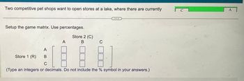 Two competitive pet shops want to open stores at a lake, where there are currently
Setup the game matrix. Use percentages.
A
Store 1 (R)
Store 2 (C)
B
C
A
B
C
(Type an integers or decimals. Do not include the % symbol in your answers.)