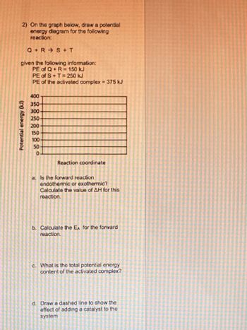 2) On the graph below, draw a potential
energy diagram for the following
reaction:
Q+RS + T
given the following information:
PE of Q+ R= 150 kJ
Potential energy (kJ)
PE of S+T= 250 kJ
PE of the activated complex = 375 kJ
400-
350-
300-
250-
200
150
100
50
0
Reaction coordinate
a Is the forward reaction
endothermic or exothermic?
Calculate the value of AH for this
reaction.
b. Calculate the E, for the forward
reaction.
c. What is the total potential energy
content of the activated complex?
d. Draw a dashed line to show the
effect of adding a catalyst to the
system