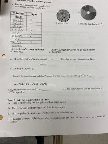 the coin, then spin the spinner.
a. List the 10 outcomes in the sample space.
The first one has been done for you.
Coin Flip
Heads
Heads
Tarlss
Heads
Heads
Taids
Heads
Tails
Taits
Heads
Spin
1
e.
2
5
1
3
5
2
4
3
1
Let A = the coin comes up heads.
b. Find P (A)
C. Does the coin flip affect the spinner?
d. Multiply P (A) by P (B).
events.
f. Does P(An B) = P(A) * P(B)?
If so, this is evidence that A & B are
NOT independent.
2 sides, H & T
no
Let B = the spinner lands on an odd number
c. Find P (B)
5 sections numbered 1-5
YERT
Therefore, we say that events A & B are
Look at the sample space and find P (A and B). This means the same thing as P(An B).
If not, then we know that the two events are
Event 2: Spin the spinner 3 times in a row.
a.
Find the probability that you get these three spins: 2, 2, 2.
b. Find the probability that you get NO 2s in the three spins.
c. Find the probability that you get "at least one 2" in your three spins.
d. Changing the event slightly here...what is the probability that the FIRST time you get a 2 is on the 8th
spin?
sur to for
.6