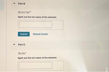 Part B
[Kr]5824d10
Spell out the full name of the element.
Submit Request Answer
Part C
[Xe]6s?
Spell out the full name of the element.