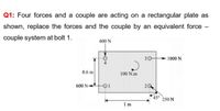 Q1: Four forces and a couple are acting on a rectangular plate as
shown, replace the forces and the couple by an equivalent force -
couple system at bolt 1.
400 N
30
1000 N
0.6 m
100 N.m
600 N-
20
45°
250 N
Im
