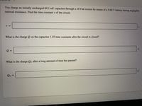 You charge an initially uncharged 69.1 mF capacitor through a 24.9 2 resistor by means of a 9.00 V battery having negligible
internal resistance. Find the time constant t of the circuit.
What is the charge Q on the capacitor 1.25 time constants after the circuit is closed?
What is the charge Qo after a long amount of time has passed?
C
Qo
