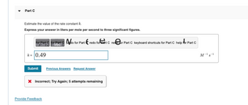 Part C
Estimate the value of the rate constant k.
Express your answer in liters per mole per second to three significant figures.
for Part for Part do for Part redo for eart C resor Part C keyboard shortcuts for Part C help for Part C
vec
k= 0.49
Submit Previous Answers Request Answer
X Incorrect; Try Again; 5 attempts remaining
Provide Feedback
M-¹ S-¹