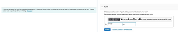 A 164-cm-tall person lies on a light (massless) board which is supported by two scales, one under the top of her head and one beneath the bottom of her feet. The two
scales read, respectively, 35.1 and 31.6 kg. (Figure 1)
Part A
What distance is the center of gravity of this person from the bottom of her feet?
Express your answer to three significant figures and include the appropriate units.
for Part A for Part A do for Part redo for Part A reset for Part A keyboard shortcuts for Part A help for Part A
d= 77.7
Submit
m
Previous Answers Request Answer