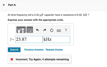 Part A
At what frequency will a 3.40-μF capacitor have a reactance of 6.50 kn ?
Express your answer with the appropriate units.
f = 23.87
ULA
kHz
Submit Previous Answers Request Answer
?
X Incorrect; Try Again; 4 attempts remaining