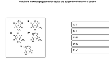 I
H.
H
H.
H
Identify the Newman projection that depicts the eclipsed conformation of butane.
CH3
I
H
CH3
H
CH3
H
CH3
||
IV
`H
I
H
H
H CH3
H
H
V H3C CH3
J
HH
H
CH3
H
-H
CH3
FH
CH3
A) I
B) II
C) III
D) IV
E) V