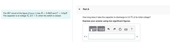 The RC circuit of the figure (Figure 1) has R = 5.0kN and C= 4.0μF.
The capacitor is at voltage V₂ at t = 0, when the switch is closed.
Part A
How long does it take the capacitor to discharge to 3.0 % of its initial voltage?
Express your answer using two significant figures.
t =
ΑΣΦ
?
S