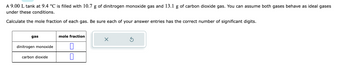 A 9.00 L tank at 9.4 °C is filled with 10.7 g of dinitrogen monoxide gas and 13.1 g of carbon dioxide gas. You can assume both gases behave as ideal gases
under these conditions.
Calculate the mole fraction of each gas. Be sure each of your answer entries has the correct number of significant digits.
gas
dinitrogen monoxide
carbon dioxide
mole fraction
0
X