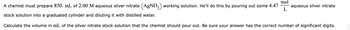 mol
L
A chemist must prepare 850. mL of 2.00 M aqueous silver nitrate (AgNO3) working solution. He'll do this by pouring out some 4.47 aqueous silver nitrate
stock solution into a graduated cylinder and diluting it with distilled water.
Calculate the volume in mL of the silver nitrate stock solution that the chemist should pour out. Be sure your answer has the correct number of significant digits.