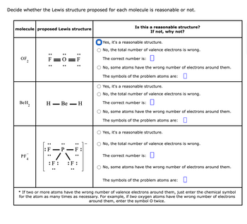 Decide whether the Lewis structure proposed for each molecule is reasonable or not.
molecule proposed Lewis structure
OF 2
BeH₂
PF4
||
:O:
H - Be
H
F - P F
W
...
:F:
:F:
Is this a reasonable structure?
If not, why not?
Yes, it's a reasonable structure.
O No, the total number of valence electrons is wrong.
The correct number is:
No, some atoms have the wrong number of electrons around them.
The symbols of the problem atoms are:
O Yes, it's a reasonable structure.
No, the total number of valence electrons is wrong.
The correct number is:
O No, some atoms have the wrong number of electrons around them.
The symbols of the problem atoms are:
O Yes, it's a reasonable structure.
No, the total number of valence electrons is wrong.
The correct number is:
No, some atoms have the wrong number of electrons around them.
The symbols of the problem atoms are: 0
* If two or more atoms have the wrong number of valence electrons around them, just enter the chemical symbol
for the atom as many times as necessary. For example, if two oxygen atoms have the wrong number of electrons
around them, enter the symbol O twice.