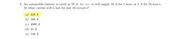 8. An automobile battery is rated at 70 Ahr, i.e., it will supply 70 A for 1 hour or 1 A for 70 hours.
At what current will it last for just 10 minutes?
(a) 420 A
(b) 700 A
(c) 4900 A
(d) 35 A
(e) 140 A