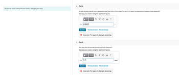 **Educational Content:**

**Nearest Star Details:**
- The nearest star to Earth is Proxima Centauri, located 4.2 light-years away.

**Problem:**
- Calculate the velocity and time for a spacecraft journey to Proxima Centauri.

**Part A: Velocity Calculation**
- **Question:** At what constant velocity must a spacecraft travel from Earth if it is to reach the star in 3.6 years, as measured by travelers on the spacecraft?
  
  **Answer Attempt:**
  - Entered value: 0.805 c (where c is the speed of light)
  - Result: Incorrect 
  - Remaining attempts: 2

**Part B: Time Calculation**
- **Question:** How long does the trip take according to Earth observers?

  **Answer Attempt:**
  - Entered value: 5.2 years
  - Result: Incorrect
  - Remaining attempts: 4

**Instructions:**
- Express your answers using two significant figures.
- Use the "Submit" button to check your answers.
- If incorrect, try again and note the remaining attempts.

This exercise involves understanding relativistic physics, where the travel time and observed speed can differ due to relativistic effects. Calculation accuracy is critical, and incorrect submissions show how many attempts are left for each question.