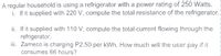 A regular household is using a refrigerator with a power rating of 250 Watts.
i. If it supplied with 220 V, compute the total resistance of the refrigerator.
ii. If it supplied with 110 V, compute the total current flowing through the
refrigerator.
iii. Zameco is charging P2.50 per kWh. How much will the user pay if it
consumes 66 hours?
