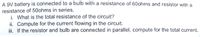A 9V battery is connected to a bulb with a resistance of 60ohms and resistor with a
resistance of 50ohms in series.
i. What is the total resistance of the circuit?
ii. Compute for the current flowing in the circuit.
i. If the resistor and bulb are connected in parallel, compute for the total current.
