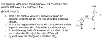 The transistor in the circuit shown has VBEact = 0.7 V and ß = 100.
Assume that VCEsat = 0 V and VBIAS = 1 V.
(SOLVE ONLY D)
a. What is the smallest value of vi that will not cause the
transistor to go into cut-off. Hint: This should be a negative
voltage.
b.
What is the largest value of vi that will not cause the transistor
to go into saturation. Hint: This will be a positive voltage.
c. If I want the magnitude of the answers in a and b to be the
same, what should I adjust the value of VBIAS to?
d. By what factor are changes in Vi amplified at Vo
V BIAS
HIHI
10K
+10 V
1K
%₂