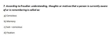 7. According to Freudian understanding, thoughts or motives that a person is currently aware
of or is remembering is called as:
a) Conscious
b) Memory
c) Sub-conscious
d) Fixation