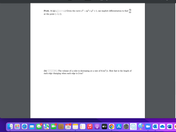 110
Prob. 5 (a) (
at the point (-1,1).
dy
Given the curve x³ – xy² + y³ = 1, use implicit differentiation to find dx
(b)
The volume of a cube is decreasing at a rate of 6 cm³/s. How fast is the length of
each edge changing when each edge is 2 cm?
JUL 2
26
tv
O A
O
W