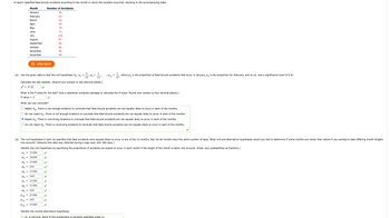 A report classified fatal bicycle accidents according to the month in which the accident occurred, resulting in the accompanying table.
P₁
P2
P3
(a) Use the given data to test the null hypothesis Ho: P₁
Calculate the test statistic. (Round your answer to two decimal places.)
x² = 91.28
P4
P5
P6
=
=
What is the P-value for the test? (Use a statistical computer package to calculate the P-value. Round your answer to four decimal places.)
P-value = 0
=
Month
January
February
March
April
May
June
July
August
September
October
November
December
What can you conclude?
Reject Ho. There is not enough evidence to conclude that fatal bicycle accidents are not equally likely to occur in each of the months.
Do not reject Ho. There is not enough evidence to conclude that fatal bicycle accidents are not equally likely to occur in each of the months.
Reject Ho. There is convincing evidence to conclude that fatal bicycle accidents are not equally likely to occur in each of the months.
Do not reject Ho. There is convincing evidence to conclude that fatal bicycle accidents are not equally likely to occur in each of the months.
=
(b) The null hypothesis in part (a) specifies that fatal accidents were equally likely to occur in any of the 12 months. But not all months have the same number of days. What null and alternative hypotheses would you test to determine if some months are riskier than others if you wanted to take differing month lengths
into account? (Assume this data was collected during a leap year, with 366 days.)
=
Identify the null hypothesis by specifying the proportions of accidents we expect to occur in each month if the length of the month is taken into account. (Enter your probabilities as fractions.)
31/366
29/366
31/366
P7
P8
P9
P10 =
P11
P12
=
Number of Accidents
36
30
45
59
78
72
100
=
USE SALT
87
66
66
40
38
5/61
31/366
5/61
31/366
31/3
5/61
1
12
31/366
5/61
31/366
1
12
P2
, P12
1
12
where p₁ is the proportion of fatal bicycle accidents that occur in January, P₂ is the proportion for February, and so on. Use a significance level of 0.01.
Identify the correct alternative hypothesis.
Ho is not true. None of the proportions is correctly specified under Ho.