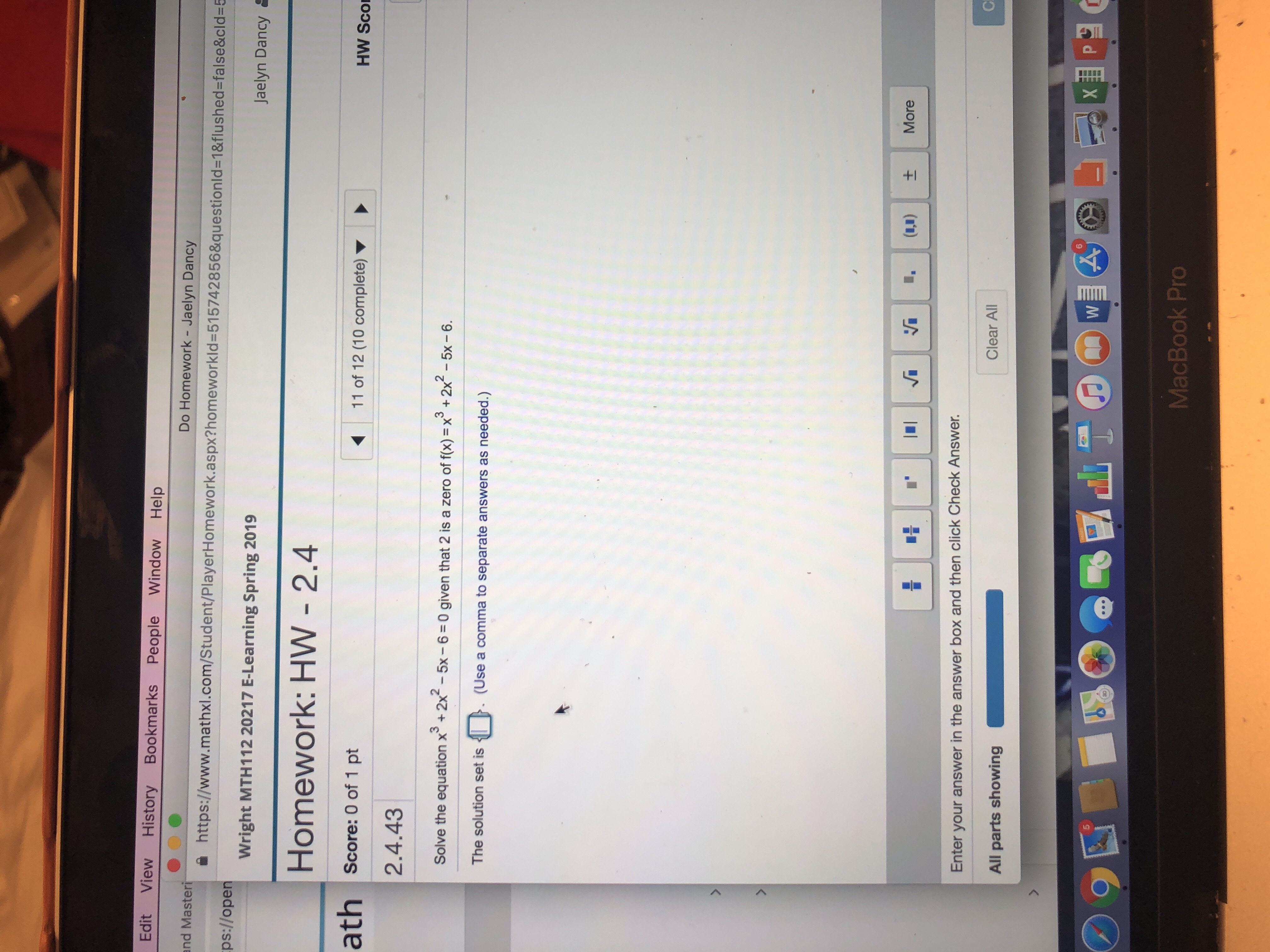Edit View History Bookmarks People Window Help
nd Masteri
ps://open
Do Homework - Jaelyn Dancy
xl.com/Student/PlayerHomework.aspx?homeworkld-515742856&questionld-18flushed-false&cld-5
Wright MTH112 20217 E-Learning Spring 2019
Jaelyn Dancy
Homework: HW - 2.4
ath score: 0 of 1 pt
2.4.43
11 of 12 (10 complete)
HW Sco
2
Solve the equation x+2x -5x-6 0 given that 2 is a zero of fx)x
2x-5x -6
The solution set is. (Use a comma to separate answers as needed.)
Enter your answer in the answer box and then click Check Answer.
All parts showing
Clear All
5
MacBook Pro
