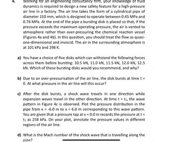 Working for an engineering consultancy firm, your knowledge of fluid
dynamics is required to design a new safety feature for a high-pressure
air line in a factory. The air line takes the form of a cylindrical pipe of
diameter 150 mm, which is designed to operate between 0.45 MPa and
0.76 MPa. At the end of the pipe a bursting disk is placed so that, if the
pressure exceeds the maximum operating pressure, the air is vented to
atmosphere rather than over-pressuring the chemical reaction vessel
(Figures 4a and 4b). In this question, you should treat the flow as quasi-
one-dimensional and inviscid. The air in the surrounding atmosphere is
at 101 kPa and 298 K.
a) You have a choice of five disks which can withstand the following forces
across them before bursting: 10.5 kN, 11.0 kN, 11.5 kN, 12.0 kN, 12.5
kN. Which of these bursting disks would you recommend, and why?
b) Due to an over-pressurisation of the air line, the disk bursts at time t =
0. At what pressure in the air line will this occur?
c) After the disk bursts, a shock wave travels in one direction while
expansion waves travel in the other direction. At time t = t₁, the wave
pattern in Figure 4c is observed. Plot the pressure distribution in the
pipe from x = -6.0 m to x = 6.0 m corresponding to this wave pattern.
You are given that a pressure tap at x = 0.0 m records the pressure at t =
t₁ as 258 kPa. On your plot, annotate the pressure values in different
regions of the air line.
d) What is the Mach number of the shock wave that is travelling along the
pipe?
