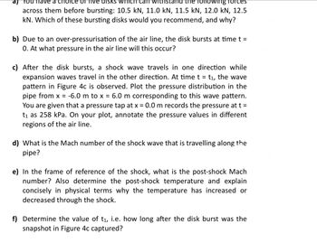 aj
You have a cridice of five disks which can withstand the following forces
across them before bursting: 10.5 kN, 11.0 kN, 11.5 kN, 12.0 kN, 12.5
kN. Which of these bursting disks would you recommend, and why?
b) Due to an over-pressurisation of the air line, the disk bursts at time t =
0. At what pressure in the air line will this occur?
c) After the disk bursts, a shock wave travels in one direction while
expansion waves travel in the other direction. At time t = t₁, the wave
pattern in Figure 4c is observed. Plot the pressure distribution in the
pipe from x = -6.0 m to x = 6.0 m corresponding to this wave pattern.
You are given that a pressure tap at x = 0.0 m records the pressure at t =
t₁ as 258 kPa. On your plot, annotate the pressure values in different
regions of the air line.
d) What is the Mach number of the shock wave that is travelling along the
pipe?
e) In the frame of reference of the shock, what is the post-shock Mach
number? Also determine the post-shock temperature and explain
concisely in physical terms why the temperature has increased or
decreased through the shock.
f) Determine the value of t₁, i.e. how long after the disk burst was the
snapshot in Figure 4c captured?
