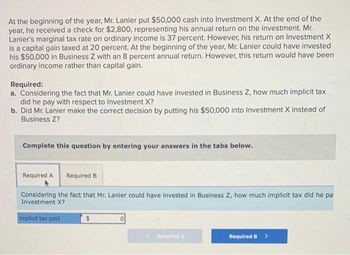 At the beginning of the year, Mr. Lanier put $50,000 cash into Investment X. At the end of the
year, he received a check for $2,800, representing his annual return on the investment. Mr.
Lanier's marginal tax rate on ordinary income is 37 percent. However, his return on Investment X
is a capital gain taxed at 20 percent. At the beginning of the year, Mr. Lanier could have invested
his $50,000 in Business Z with an 8 percent annual return. However, this return would have been
ordinary income rather than capital gain.
Required:
a. Considering the fact that Mr. Lanier could have invested in Business Z, how much implicit tax
did he pay with respect to Investment X?
b. Did Mr. Lanier make the correct decision by putting his $50,000 into Investment X instead of
Business Z?
Complete this question by entering your answers in the tabs below.
Required A Required B
Considering the fact that Mr. Lanier could have invested in Business Z, how much implicit tax did he pa
Investment X?
Implicit tax paid
$
0
< Required A
Required B
>